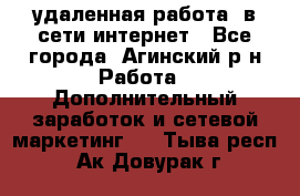 удаленная работа  в сети интернет - Все города, Агинский р-н Работа » Дополнительный заработок и сетевой маркетинг   . Тыва респ.,Ак-Довурак г.